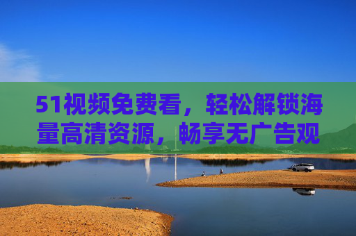 51视频免费看，轻松解锁海量高清资源，畅享无广告观影新体验