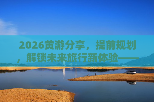 2026黄游分享，提前规划，解锁未来旅行新体验——你的年度旅行规划指南