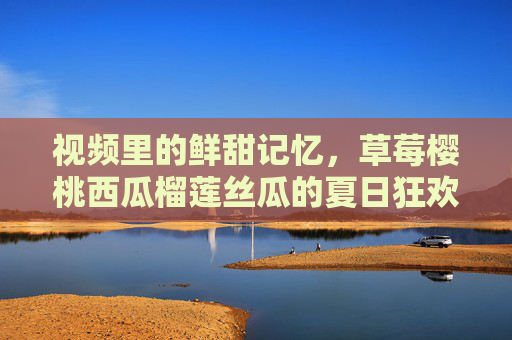 视频里的鲜甜记忆，草莓樱桃西瓜榴莲丝瓜的夏日狂欢