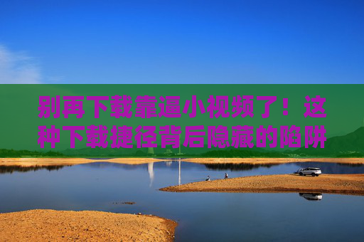 别再下载靠逼小视频了!这种下载捷径背后隐藏的陷阱与危害
