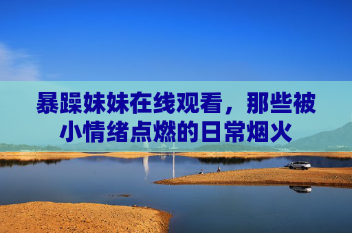 暴躁妹妹在线观看，那些被小情绪点燃的日常烟火