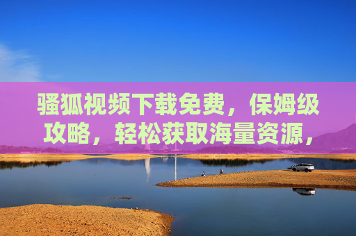 骚狐视频下载免费，保姆级攻略，轻松获取海量资源，告别付费与广告骚扰