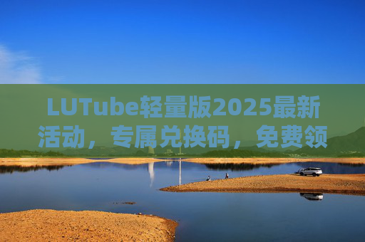 LUTube轻量版2025最新活动，专属兑换码，免费领取高清资源，畅享视频新体验！