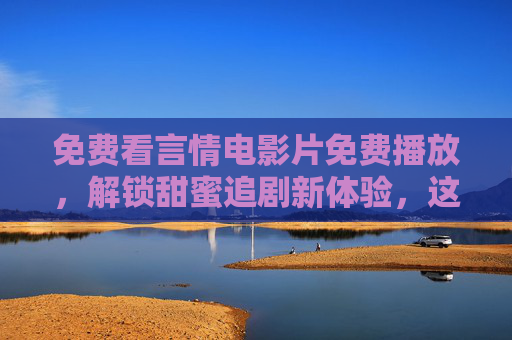 免费看言情电影片免费播放，解锁甜蜜追剧新体验，这些平台助你轻松追剧