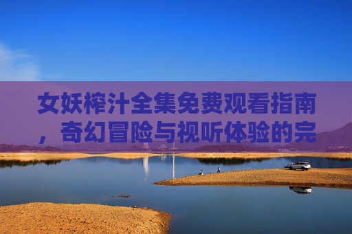 女妖榨汁全集免费观看指南，奇幻冒险与视听体验的完美结合