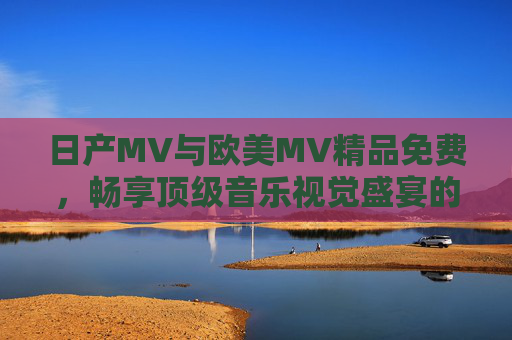 日产MV与欧美MV精品免费，畅享顶级音乐视觉盛宴的便捷选择