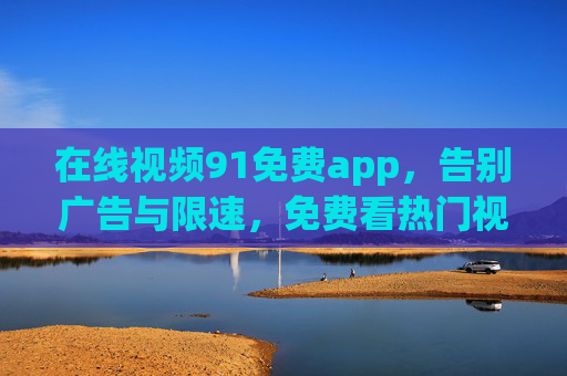 在线视频91免费app,告别广告与限速,免费看热门视频的优选方案