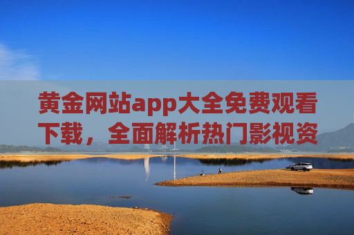 黄金网站app大全免费观看下载，全面解析热门影视资源平台，轻松获取高清影视资源