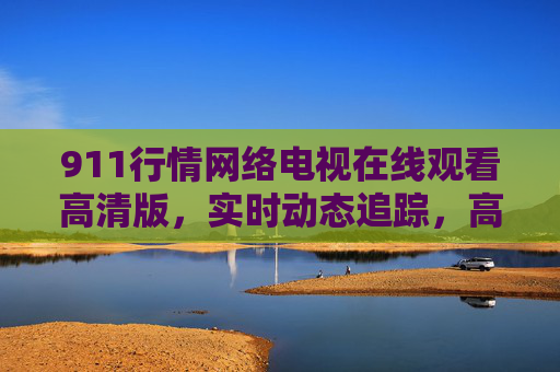 911行情网络电视在线观看高清版，实时动态追踪，高清画质助您把握市场先机