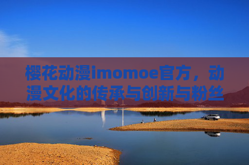 樱花动漫imomoe官方，动漫文化的传承与创新与粉丝的深度连接