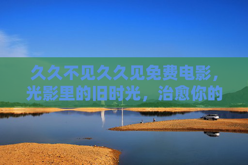 久久不见久久见免费电影，光影里的旧时光，治愈你的日常