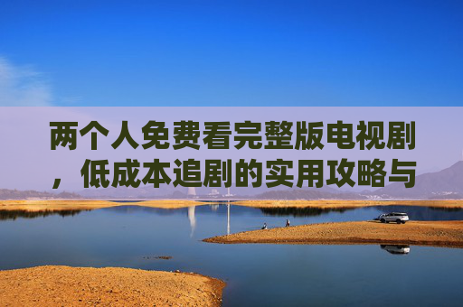 两个人免费看完整版电视剧，低成本追剧的实用攻略与注意事项