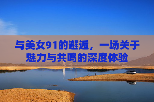 与美女91的邂逅,一场关于魅力与共鸣的深度体验