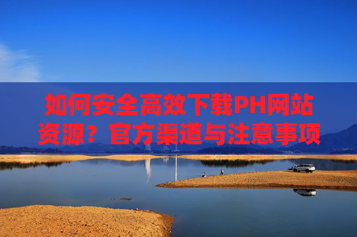 如何安全高效下载PH网站资源？官方渠道与注意事项全解析