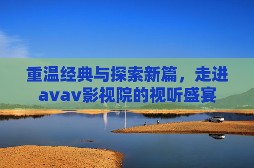 重温经典与探索新篇，走进avav影视院的视听盛宴