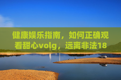 健康娱乐指南，如何正确观看甜心volg，远离非法18禁内容