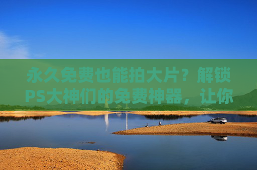 永久免费也能拍大片？解锁PS大神们的免费神器，让你的作品惊艳全场！