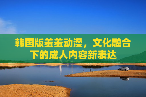 韩国版羞羞动漫，文化融合下的成人内容新表达
