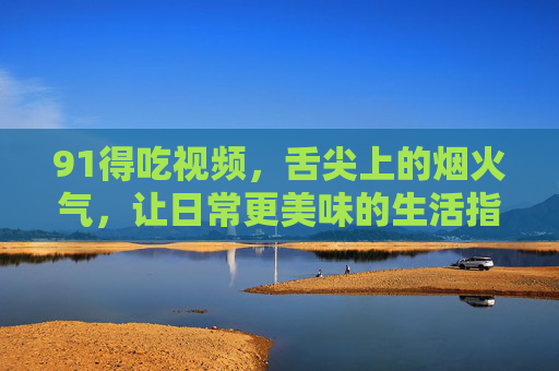91得吃视频,舌尖上的烟火气,让日常更美味的生活指南