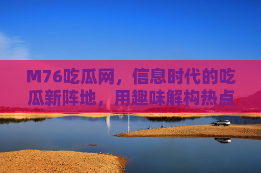 M76吃瓜网,信息时代的吃瓜新阵地,用趣味解构热点背后的故事