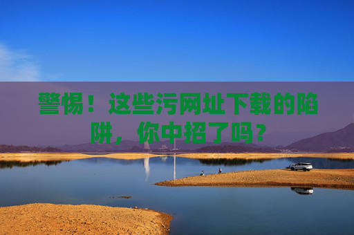 警惕!这些污网址下载的陷阱,你中招了吗?