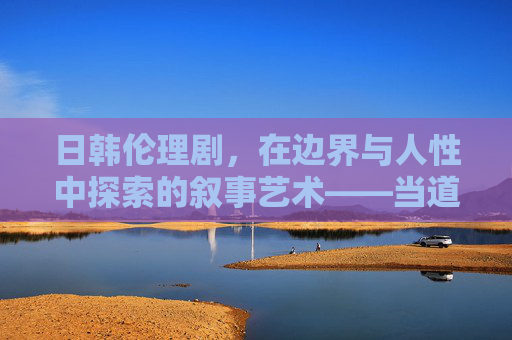 日韩伦理剧,在边界与人性中探索的叙事艺术——当道德抉择成为戏剧的永恒命题