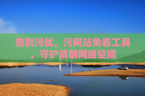 告别污扰，污网站免看工具，守护清朗网络空间