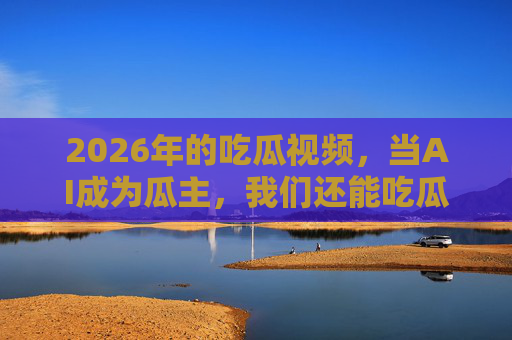 2026年的吃瓜视频，当AI成为瓜主，我们还能吃瓜吗？