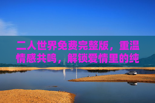 二人世界免费完整版，重温情感共鸣，解锁爱情里的纯粹与温暖