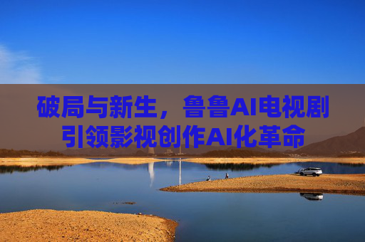 破局与新生,鲁鲁AI电视剧引领影视创作AI化革命