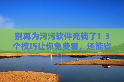别再为污污软件充钱了！3个技巧让你免费看，还能省下不少钱！