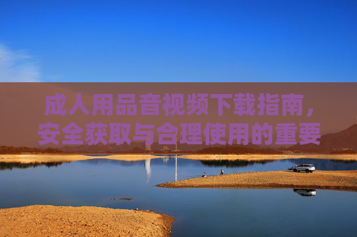 成人用品音视频下载指南，安全获取与合理使用的重要性