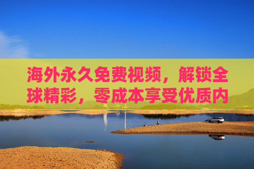 海外永久免费视频，解锁全球精彩，零成本享受优质内容