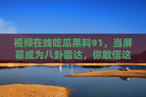 视频在线吃瓜黑料91，当屏幕成为八卦雷达，你敢信这些猛料竟是真实的？