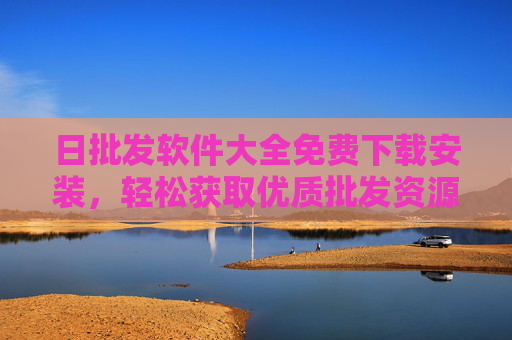 日批发软件大全免费下载安装,轻松获取优质批发资源,助力商家高效经营