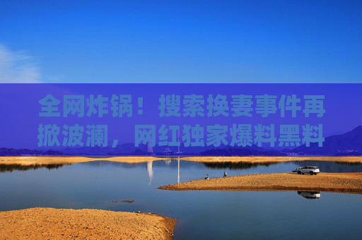 全网炸锅!搜索换妻事件再掀波澜,网红独家爆料黑料,76吃瓜直呼不敢信!