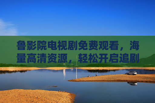 鲁影院电视剧免费观看，海量高清资源，轻松开启追剧新体验