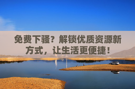 免费下骚？解锁优质资源新方式，让生活更便捷！