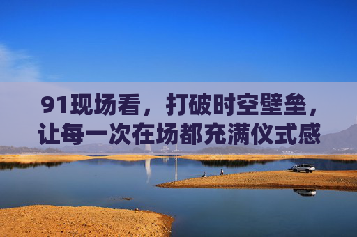 91现场看，打破时空壁垒，让每一次在场都充满仪式感