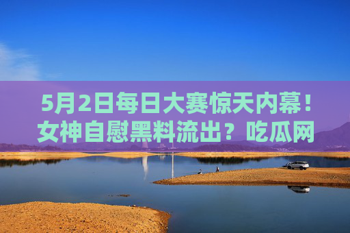 5月2日每日大赛惊天内幕！女神自慰黑料流出？吃瓜网独家揭秘，最新爆料全曝光！