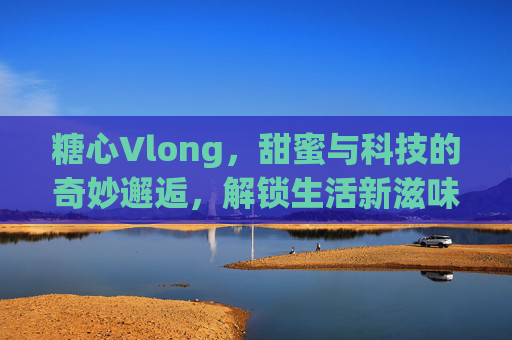 糖心Vlong，甜蜜与科技的奇妙邂逅，解锁生活新滋味