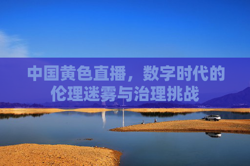 中国黄色直播,数字时代的伦理迷雾与治理挑战