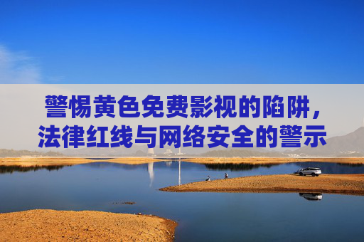 警惕黄色免费影视的陷阱，法律红线与网络安全的警示