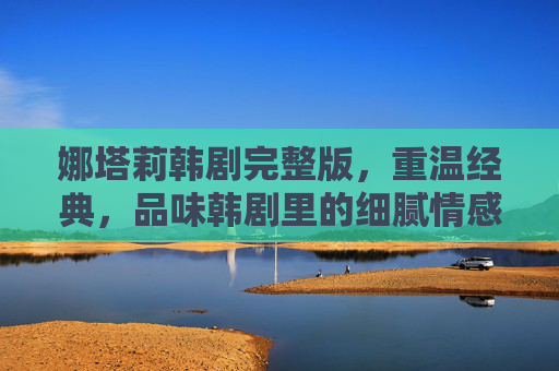 娜塔莉韩剧完整版,重温经典,品味韩剧里的细腻情感与人生哲思