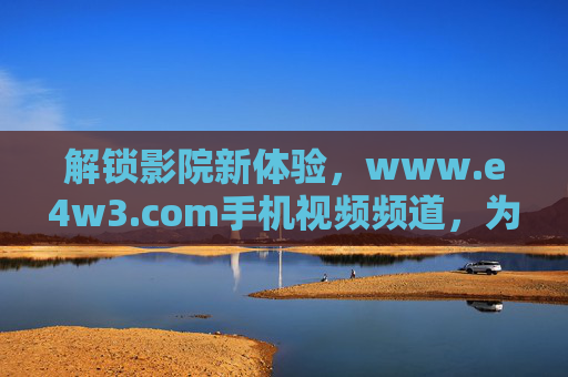 解锁影院新体验,www.e4w3.com手机视频频道,为男人打造专属观影盛宴