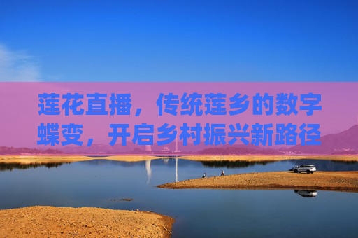莲花直播，传统莲乡的数字蝶变，开启乡村振兴新路径