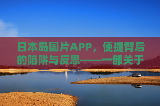 日本岛国片APP,便捷背后的陷阱与反思——一部关于成人内容应用市场的深度剖析