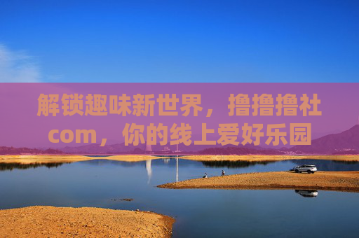 解锁趣味新世界,撸撸撸社com,你的线上爱好乐园