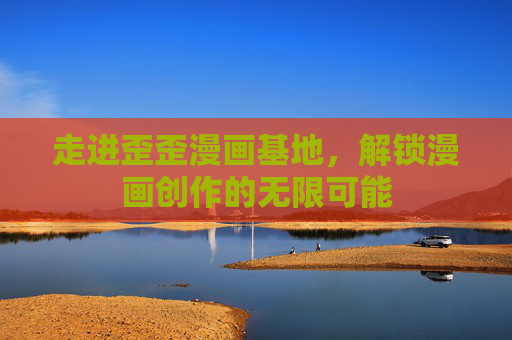 走进歪歪漫画基地,解锁漫画创作的无限可能
