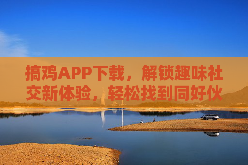 搞鸡APP下载，解锁趣味社交新体验，轻松找到同好伙伴